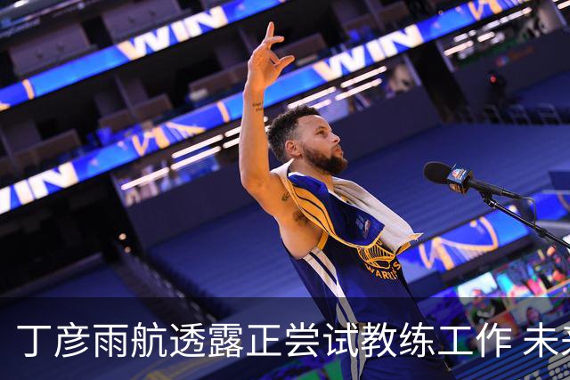丁彦雨航透露正尝试教练工作 未来或投身青少年篮球事业