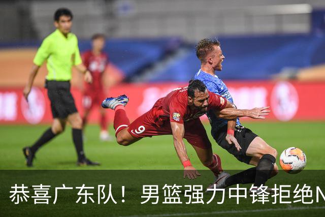 恭喜广东队！男篮强力中锋拒绝NBA合同，朱芳雨迎来重大利好！