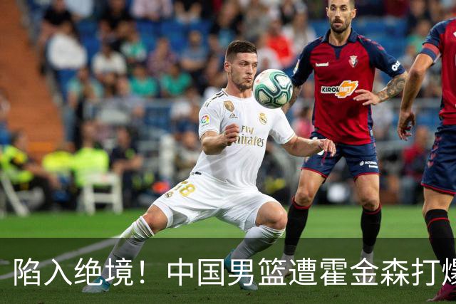 陷入绝境！中国男篮遭霍金森打爆 末轮不胜将无缘世界杯